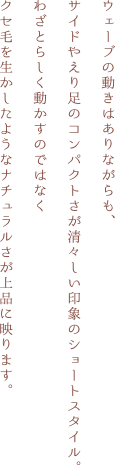 ウェーブの動きはありながらも、サイドやえり足のコンパクトさが清々しい印象のショートスタイル。わざとらしく動かすのではなく
クセ毛を生かしたようなナチュラルさが上品に映ります。